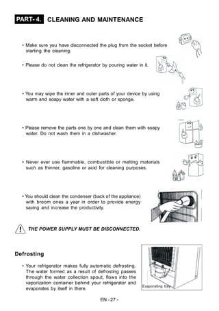 EN - 27 -
Defrosting
• Your refrigerator makes fully automatic defrosting.
The water formed as a result of defrosting passes
through the water collection spout, flows into the
vaporization container behind your refrigerator and
evaporates by itself in there.
PART- 4. CLEANING AND MAINTENANCE
• Make sure you have disconnected the plug from the socket before
starting the cleaning.
• Please do not clean the refrigerator by pouring water in it.
• You may wipe the inner and outer parts of your device by using
warm and soapy water with a soft cloth or sponge.
• Please remove the parts one by one and clean them with soapy
water. Do not wash them in a dishwasher.
• Never ever use flammable, combustible or melting materials
such as thinner, gasoline or acid for cleaning purposes.
• You should clean the condenser (back of the appliance)
with broom ones a year in order to provide energy
saving and increase the productivity.
THE POWER SUPPLY MUST BE DISCONNECTED.
Evaporating tray
 
