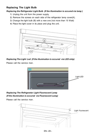 EN - 28 -
Replacing The Light Bulb
Replacing the Refrigerator Light Bulb (If the illumination is occured via lamp )
1. Unplug the unit from the power supply,
2. Remove the screws on each side of the refrigerator lamp cover(A).
3. Change the light bulb (B) with a new one (not more than 15 Watt)
4. Place the light cover in its place and plug the unit.
Replacing The Light Led
Please call the service man.
Replacing The Refrigerator Light Fluorescent Lamp
(If the illumination is occured via Fluorescent Lamp)
Please call the service man.
(If the illumination is occured via LED strip)
Light LED
Light fluorescent
 
