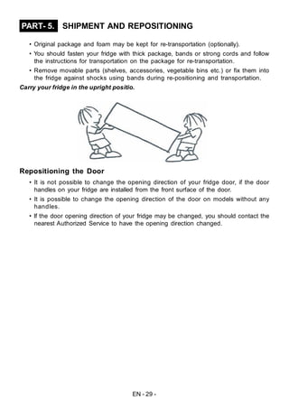EN - 29 -
SHIPMENT AND REPOSITIONINGPART- 5.
• Original package and foam may be kept for re-transportation (optionally).
• You should fasten your fridge with thick package, bands or strong cords and follow
the instructions for transportation on the package for re-transportation.
• Remove movable parts (shelves, accessories, vegetable bins etc.) or fix them into
the fridge against shocks using bands during re-positioning and transportation.
Carry your fridge in the upright positio.
Repositioning the Door
• It is not possible to change the opening direction of your fridge door, if the door
handles on your fridge are installed from the front surface of the door.
• It is possible to change the opening direction of the door on models without any
handles.
• If the door opening direction of your fridge may be changed, you should contact the
nearest Authorized Service to have the opening direction changed.
 