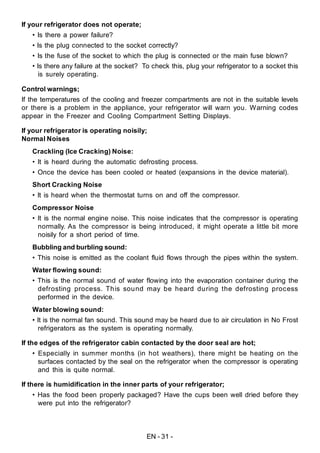 EN - 31 -
If your refrigerator does not operate;
• Is there a power failure?
• Is the plug connected to the socket correctly?
• Is the fuse of the socket to which the plug is connected or the main fuse blown?
• Is there any failure at the socket? To check this, plug your refrigerator to a socket this
is surely operating.
Control warnings;
If the temperatures of the cooling and freezer compartments are not in the suitable levels
or there is a problem in the appliance, your refrigerator will warn you. Warning codes
appear in the Freezer and Cooling Compartment Setting Displays.
If your refrigerator is operating noisily;
Normal Noises
Crackling (Ice Cracking) Noise:
• It is heard during the automatic defrosting process.
• Once the device has been cooled or heated (expansions in the device material).
Short Cracking Noise
• It is heard when the thermostat turns on and off the compressor.
Compressor Noise
• It is the normal engine noise. This noise indicates that the compressor is operating
normally. As the compressor is being introduced, it might operate a little bit more
noisily for a short period of time.
Bubbling and burbling sound:
• This noise is emitted as the coolant fluid flows through the pipes within the system.
Water flowing sound:
• This is the normal sound of water flowing into the evaporation container during the
defrosting process. This sound may be heard during the defrosting process
performed in the device.
Water blowing sound:
• It is the normal fan sound. This sound may be heard due to air circulation in No Frost
refrigerators as the system is operating normally.
If the edges of the refrigerator cabin contacted by the door seal are hot;
• Especially in summer months (in hot weathers), there might be heating on the
surfaces contacted by the seal on the refrigerator when the compressor is operating
and this is quite normal.
If there is humidification in the inner parts of your refrigerator;
• Has the food been properly packaged? Have the cups been well dried before they
were put into the refrigerator?
 