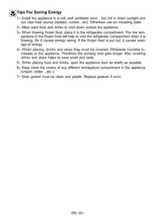EN - 33 -
Tips For Saving Energy
1– Install the appliance in a coll, well vantilated room , but not in direct sunlight and
not near heat source (radiator, cooker.. etc). Otherwise use an insulating plate.
2– Allow ward food and drinks to cool down outside the appliance.
3– When thawing frozen food, place it in the refrigerator compartment. The low tem-
perature of the frozen food will help to cool the refrigerator compartment when it is
thawing. So it causes energy saving. If the frozen food is put out, it causes wast-
age of energy.
4– When placing, drinks and slops they must be covered. Otherwise humidity in-
creases at the appliance. Therefore the working time gets longer. Also covering
drinks and slops helps to save smell and taste.
5– When placing food and drinks, open the appliance door as briefly as possible.
6– Keep close the covers of any different temrepature compartment in the appliance
(crisper, chiller ...etc ).
7– Door gasket must be clean and pliable. Replace gaskets if worn.
 