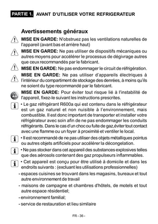 FR - 36 -
Avertissements généraux
MISE EN GARDE: N'obstruez pas les ventilations naturelles de
l'appareil (avant bas et arrière haut)
MISE EN GARDE: Ne pas utiliser de dispositifs mécaniques ou
autres moyens pour accélérer le processus de dégivrage autres
que ceux recommandés par le fabricant.
MISE EN GARDE: Ne pas endommager le circuit de réfrigération.
MISE EN GARDE: Ne pas utiliser d’appareils électriques à
l’intérieur ducompartiment de stockage des denrées, à moins qu’ils
ne soient du type recommandé par le fabricant.
MISE EN GARDE: Pour éviter tout risque lié à l'instabilité de
l'appareil, fixez-le suivant les instructions prescrites.
• Le gaz réfrigérant R600a qui est contenu dans le réfrigérateur
est un gaz naturel et non nuisible à l’environnement, mais
combustible. Il est donc important de transporter et installer votre
réfrigérateur avec soin afin de ne pas endommager les conduits
réfrigérants. Dans le casd’un chocou fuitede gaz,évitertout contact
avec une flamme ou un foyer à proximité et ventiler le local.
• Il est recommandé de ne pas utiliserdes objets métalliques pointus
ou autres objets artificiels pour accélérer la décongelation.
• Ne pas stocker dans cet appareil des substancesexplosives telles
que des aérosols contenant des gaz propulseurs inflammables.
• Cet appareil est conçu pour être utilisé à domicile et dans les
endroits suivants : (excluant les utilisations professionnelles)
- espaces cuisines se trouvant dans les magasins, bureaux et tout
autre environnement de travail
- maisons de campagne et chambres d'hôtels, de motels et tout
autre espace résidentiel;
- environnement familial;
- service de restauration et lieu similaire
PARTIE 1. AVANT D’UTILISER VOTRE REFRIGERATEUR
 