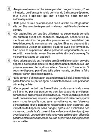 FR - 37 -
• Ne pas mettre en marche au moyen d’un programmateur, d’une
minuterie, ou d’un système de commande à distance séparé ou
tout autre dispositif qui met l’appareil sous tension
automatiquement.
• Si la prise murale ne correspond pas à la fiche du réfrigérateur,
elle doit être remplacée par un installateur qualifié afin d'éviter un
danger.
• Cet appareil ne doit pas être utilisé par les personnes (y compris
les enfants) ayant des capacités physiques, sensorielles ou
mentales réduites ou par des personnes ne possédant pas
l'expérience ou la connaissance requise. Elles ne peuvent être
autorisées à utiliser cet appareil qu'après avoir été formées ou
bien sous la supervision d'une personne responsable de leur
sécurité. Les enfants doivent être surveillés afin de s'assurer qu'ils
ne jouent pas avec cet appareil.
• Une prise spéciale est installée au câble d’alimentation de votre
appareil. Cette prise doit être obligatoirement branchée sur une
prise murale avec terre, d’une valeur d’au moins 16 ampères. Si
vous ne disposez pas d’une telle prise murale, veuillez la faire
installer par un électricien qualifié.
• Si le cordon d’alimentation est endommagé, il doit être remplacé
par le fabricant ou par un agent de maintenance ou une personne
dûment qualifiée.
• Cet appareil ne doit pas être utilisée par des enfants de moins
de 8 ans, ou par des personnes dont les capacités physiques,
sensorielles ou mentales sont limitées, ou manquant d’expérience
oude connaissances requises, lesempêchant d’utilisercet appareil
sans risque lorsqu’ils sont sans surveillance ou en l’absence
d’instructions d’une personne responsable leur assurant une
utilisation de l’appareil sans danger, après une explication des
risques auxquels ils s'exposent. Les enfants ne doivent pas jouer
avecl’appareil. Les opérations denettoyage etd'entretien effectués
pardes enfants doivent se faire sous la supervision d'une personne
responsable.
 