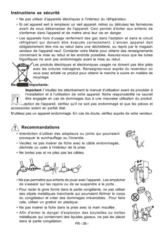 FR - 38 -
Instructions se sécurité
• Ne pas utiliser d’appareils électriques à l’intérieur du réfrigérateur.
• Si cet appareil sert à remplacer un vieil appareil, retirez ou détruisez les fermetures
avant de vous débarrasser de l'appareil. Ceci permet d'éviter aux enfants de
s'enfermer dans l'appareil et de mettre ainsi leur vie en danger.
• Les appareils hors d’usage renferment des gaz dans l’isolation et dans le circuit
réfrigérant qui doivent être évacués correctement. L'ancien appareil doit
obligatoirement être mis au rebut dans une déchetterie, ou repris par le magasin
vendeur de l’appareil neuf. Contacter votre Mairie pour obtenir des renseignements
concernant la mise au rebut et les endroits possibles. Assurez-vous que les tubes
frigorifiques ne sont pas endommagés avant la mise au rebut.
Les produits électriques et électroniques usagés ne doivent pas être jetés
avec les ordures ménagères. Renseignez-vous auprès du revendeur où
vous avez acheté ce produit pour obtenir la marche à suivre en matière de
recyclage.
Remarque importante:
Important ! Veuillez lire attentivement le manuel d’utilisation avant de procéder à
l’installation et à l’utilisation de votre appareil. Notre responsabilité ne saurait
être engagée en cas de dommages dus à une mauvaise utilisation du produit.
A la réception de l'appareil, vérifiez qu'il ne soit pas endommagé et que les pièces et
accessoires soient en parfait état.
N'utilisez pas un appareil endommagé. En cas de doute, vérifiez auprès de votre vendeur.
Recommandations
• Interdiction d’utiliser des adapteurs ou joints qui pourraient
provoquer le surchauffage ou l’incendie .
• Veuillez ne pas insérer de fiche avec le câble endommagée,
déchirée ou usée à l’intérieur de la prise.
• Ne tordez pas et ne pliez pas les câbles.
• Ne pas permettre aux enfants de jouer avec l’appareil . Les empècher
de s’asseoir sur les rayons ou de se suspendre à la porte .
• Pour racler le givre formé dans la partie congélante, ne pas utiliser
des objets metalliques tranchants qui pourraient Abîmer le corps
du congélateur et créer des dommages irréversibles . Pour faire
cela, utiliser un grattoir en plastique.
• Ne pas insérer la fiche dans la prise avec la main mouillée .
• Afin d'éviter le danger d'explosion des bouteilles ou boîtes
métalliques qui contiennent des liquides gazeux, ne pas les placer
dans la partie congélation.
 