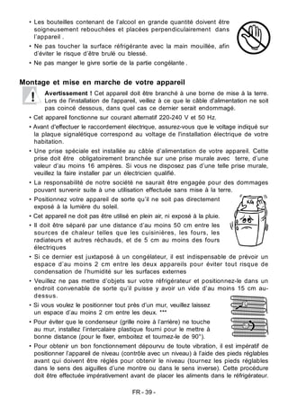 FR - 39 -
• Les bouteilles contenant de l’alcool en grande quantité doivent être
soigneusement rebouchées et placées perpendiculairement dans
l’appareil .
• Ne pas toucher la surface réfrigérante avec la main mouillée, afin
d’éviter le risque d’être brulé ou blessé.
• Ne pas manger le givre sortie de la partie congélante .
Montage et mise en marche de votre appareil
Avertissement ! Cet appareil doit être branché à une borne de mise à la terre.
Lors de l'installation de l'appareil, veillez à ce que le câble d'alimentation ne soit
pas coincé dessous, dans quel cas ce dernier serait endommagé.
• Cet appareil fonctionne sur courant alternatif 220-240 V et 50 Hz.
• Avant d'effectuer le raccordement électrique, assurez-vous que le voltage indiqué sur
la plaque signalétique correspond au voltage de l'installation électrique de votre
habitation.
• Une prise spéciale est installée au câble d’alimentation de votre appareil. Cette
prise doit être obligatoirement branchée sur une prise murale avec terre, d’une
valeur d’au moins 16 ampères. Si vous ne disposez pas d’une telle prise murale,
veuillez la faire installer par un électricien qualifié.
• La responsabilité de notre société ne saurait être engagée pour des dommages
pouvant survenir suite à une utilisation effectuée sans mise à la terre.
• Positionnez votre appareil de sorte qu’il ne soit pas directement
exposé à la lumière du soleil.
• Cet appareil ne doit pas être utilisé en plein air, ni exposé à la pluie.
• Il doit être séparé par une distance d’au moins 50 cm entre les
sources de chaleur telles que les cuisinières, les fours, les
radiateurs et autres réchauds, et de 5 cm au moins des fours
électriques
• Si ce dernier est juxtaposé à un congélateur, il est indispensable de prévoir un
espace d’au moins 2 cm entre les deux appareils pour éviter tout risque de
condensation de l’humidité sur les surfaces externes
• Veuillez ne pas mettre d’objets sur votre réfrigérateur et positionnez-le dans un
endroit convenable de sorte qu’il puisse y avoir un vide d’au moins 15 cm au-
dessus.
• Si vous voulez le positionner tout près d’un mur, veuillez laissez
un espace d’au moins 2 cm entre les deux. ***
• Pour éviter que le condenseur (grille noire à l’arrière) ne touche
au mur, installez l’intercalaire plastique fourni pour le mettre à
bonne distance (pour le fixer, emboitez et tournez-le de 90°).
• Pour obtenir un bon fonctionnement dépourvu de toute vibration, il est impératif de
positionner l’appareil de niveau (contrôle avec un niveau) à l’aide des pieds réglables
avant qui doivent être réglés pour obtenir le niveau (tournez les pieds réglables
dans le sens des aiguilles d’une montre ou dans le sens inverse). Cette procédure
doit être effectuée impérativement avant de placer les aliments dans le réfrigérateur.
 