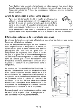 FR - 40 -
Informations relatives à la technologie sans givre
Le principe de fonctionnement des réfrigérateurs sans givre les distingue des autres
formes de réfrigérateurs statiques.
Dans les réfrigérateurs classiques en effet, l’humidité
qui s’engouffre dans le réfrigérateur à travers les
ouvertures de porte et celle émanant des denrées
provoquent une formation de givre dans le
compartiment de congélation. Pour enlever la couche
de givre et de glace dans le compartiment congélateur,
vous devez éteindre le réfrigérateur de temps en temps,
sortir les aliments qu’il convient de conserver à une
température constante, et enlevez de temps en temps
la glace qui s’accumule progressivement dans le
congélateur.
La situation est complètement différente pour ce qui
est des réfrigérateurs munis du système no-frost.
Dans ce type d'appareils en effet, de l'air sec et froid
est soufflé dans les compartiments réfrigérateur et
congélateur de façon homogène et uniforme à partir
de plusieurs points à travers un dispositif de
ventilation. De l’air froid dispersé de façon homogène
et uniforme d’une clayette à une autre refroidit toutes
vos denrées de manière égale et uniforme, ce qui les
éloigne ainsi de l’humidité et de la congélation.
Par conséquent, votre réfrigérateur sans givre vous
facilite la tâche, en plus d’avoir l’avantage d’avoir
une apparence volumineuse et attrayante.
• Avant d’utiliser votre appareil, nettoyez toutes ses pièces avec de l’eau chaude dans
laquelle vous aurez ajouté un produit de nettoyage non corrosif, puis rincez avec de
l’eau propre et séchez. A l’issue du processus de nettoyage, remettez toutes les
pièces en place.
Avant de commencer à utiliser votre appareil
• Après avoir été transporté, déballé et installé, avant la première
utilisation, laissez obligatoirement votre appareil se reposer
pendant 3 heures (en position verticale), puis insérez la fiche
dans la prise murale. Si vous le branchez sans attendre ce
délai, vous risquez d’endommager le compresseur.
• Vous pourrez sentir une odeur la première fois que vous faites fonctionner votre
appareil; cette odeur disparaîtra une fois que le processus de froid commencera.
 