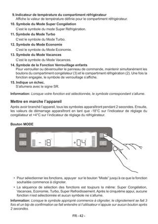 FR - 42 -
9.Indicateur de température du compartiment réfrigérateur
Affiche la valeur de température définie pour le compartiment réfrigérateur.
10. Symbole du Mode Super Congélation
C’est le symbole du mode Super Réfrigération.
11. Symbole du Mode Turbo
C’est le symbole du Mode Turbo.
12. Symbole du Mode Economie
C’est le symbole du Mode Economie.
13. Symbole du Mode Vacances
C’est le symbole du Mode Vacances.
14. Symbole de la Fonction Verrouillage enfants
Pour verrouiller ou déverrouiller le panneau de commande, maintenir simultanément les
boutons du compartiment congélateur (3) et le compartiment réfrigération (2). Une fois la
fonction engagée, le symbole de verrouillage s’affiche.
15. Indique un échec.
S’allumera avec le signe SR.
Information: Lorsque votre fonction est sélectionnée, le symbole correspondant s’allume.
Mettre en marche l’appareil
Après avoir branché l’appareil, tous les symboles apparaîtront pendant 2 secondes. Ensuite,
les valeurs de démarrage apparaîtront en tant que -18°C sur l’indicateur de réglage du
congélateur et +4°C sur l’indicateur de réglage du réfrigérateur.
Bouton MODE
• Pour sélectionner les fonctions, appuyer sur le bouton “Mode” jusqu’à ce que la fonction
souhaitée commence à clignoter.
• La séquence de sélection des fonctions est toujours la même: Super Congélation,
Vacances, Economie, Turbo, Super Refroidissement. Après le cinquième appui, aucune
fonction n’est sélectionnée et aucun symbole ne s’allume.
Information: Lorsque le symbole approprié commence à clignoter, le clignotement se fait 3
fois et un bip de confirmation se fait entendre si l’utilisateur n’appuie sur aucun bouton après
2 secondes.
 