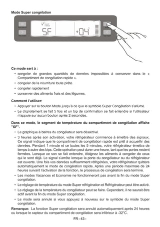 FR - 43 -
Mode Super congélation
Ce mode sert à :
• congeler de grandes quantités de denrées impossibles à conserver dans le «
Compartiment de congélation rapide ».
• congeler de la nourriture toute prête.
• congeler rapidement
• conserver des aliments frais et des légumes.
Comment l’utiliser:
• Appuyer sur le bouton Mode jusqu’à ce que le symbole Super Congélation s’allume.
• Le clignotement se fait 5 fois et un bip de confirmation se fait entendre si l’utilisateur
n’appuie sur aucun bouton après 2 secondes.
Dans ce mode, le segment de température du compartiment de congélation affiche
"SF".
• Le graphique à barres du congélateur sera désactivé.
• 3 heures après son activation, votre réfrigérateur commence à émettre des signaux.
Ce signal indique que le compartiment de congélation rapide est prêt à accueillir des
denrées. Pendant 1 minute et ce toutes les 5 minutes, votre réfrigérateur émettra de
temps à autre des bips. Cette opération peut durer une heure, tant que les portes restent
fermées. Lorsque ce son se fait entendre, éloignez les aliments à congeler de ceux
qui le sont déjà. Le signal s’arrête lorsque la porte du congélateur ou du réfrigérateur
est ouverte. Une fois vos denrées suffisamment réfrigérées, votre réfrigérateur quittera
automatiquement le mode de congélation rapide. Après une période maximale de 24
heures suivant l’activation de la fonction, le processus de congélation sera terminé.
• Les modes Vacances et Economie ne fonctionneront pas avant la fin du mode Super
congélation.
• Le réglage de température du mode Super réfrigération et Réfrigérateur peut être activé.
• Le réglage de la température du congélateur peut se faire. Cependant, il ne saurait être
actif avant la fin du mode Super congélation.
• Le mode sera annulé si vous appuyez à nouveau sur le symbole du mode Super
congélation.
Remarque: La fonction Super congélation sera annulé automatiquement après 24 heures
ou lorsque le capteur du compartiment de congélation sera inférieur à -32°C.
 