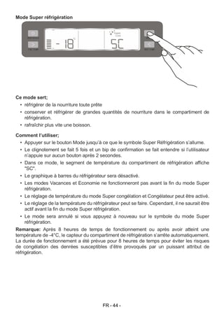 FR - 44 -
Mode Super réfrigération
Ce mode sert;
• réfrigérer de la nourriture toute prête
• conserver et réfrigérer de grandes quantités de nourriture dans le compartiment de
réfrigération.
• rafraîchir plus vite une boisson.
Comment l’utiliser;
• Appuyer sur le bouton Mode jusqu’à ce que le symbole Super Réfrigération s’allume.
• Le clignotement se fait 5 fois et un bip de confirmation se fait entendre si l’utilisateur
n’appuie sur aucun bouton après 2 secondes.
• Dans ce mode, le segment de température du compartiment de réfrigération affiche
"SC".
• Le graphique à barres du réfrigérateur sera désactivé.
• Les modes Vacances et Economie ne fonctionneront pas avant la fin du mode Super
réfrigération.
• Le réglage de température du mode Super congélation et Congélateur peut être activé.
• Le réglage de la température du réfrigérateur peut se faire. Cependant, il ne saurait être
actif avant la fin du mode Super réfrigération.
• Le mode sera annulé si vous appuyez à nouveau sur le symbole du mode Super
réfrigération.
Remarque: Après 8 heures de temps de fonctionnement ou après avoir atteint une
température de -4°C, le capteur du compartiment de réfrigération s’arrête automatiquement.
La durée de fonctionnement a été prévue pour 8 heures de temps pour éviter les risques
de congélation des denrées susceptibles d’être provoqués par un puissant attribut de
réfrigération.
 