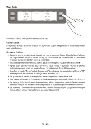 FR - 45 -
Mode Turbo
Le mode « Turbo » ne peut être sélectionné seul.
Ce mode sert;
Le symbole Turbo s’allumera lorsque les symboles Super réfrigération et super congélation
sont sélectionnés.
Comment l’utiliser;
• Appuyer sur le bouton Mode jusqu’à ce que le symbole Super Congélation s’allume.
Le clignotement se fait 5 fois et un bip de confirmation se fait entendre si l’utilisateur
n’appuie sur aucun bouton après 2 secondes.
• Veuillez reprendre la même opération pour définir l’option “Super refroidissement”
• Après avoir sélectionné les deux fonctions, vous verrez le symbole “Turbo” s’afficher
automatiquement entre les modes Super congélation et Super Réfrigération.
• Une fois le mode “Turbo” activé, le segment Température du congélateur affichera “SF”
et le segment Température du réfrigérateur affichera “SC”.
• Le graphique à barres du congélateur et du réfrigérateur sera désactivé.
• Les modes Vacances et Economie ne fonctionneront pas avant la fin du mode « Turbo ».
• Le réglage de la température du congélateur et du réfrigérateur peut se faire et ne sera
actif que lorsque les modes Super congélation et super réfrigération sont désactivés.
• Le symbole Turbo sera désactivé une fois l’un des modes (Super congélation ou super
réfrigération) annulé manuellement ou automatiquement
 