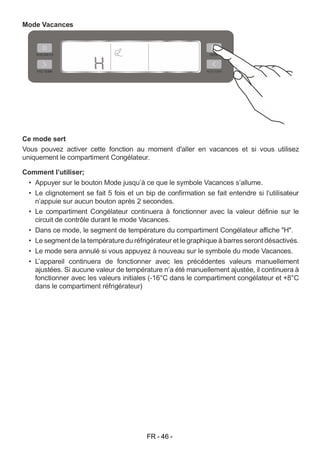 FR - 46 -
Mode Vacances
Ce mode sert
Vous pouvez activer cette fonction au moment d'aller en vacances et si vous utilisez
uniquement le compartiment Congélateur.
Comment l’utiliser;
• Appuyer sur le bouton Mode jusqu’à ce que le symbole Vacances s’allume.
• Le clignotement se fait 5 fois et un bip de confirmation se fait entendre si l’utilisateur
n’appuie sur aucun bouton après 2 secondes.
• Le compartiment Congélateur continuera à fonctionner avec la valeur définie sur le
circuit de contrôle durant le mode Vacances.
• Dans ce mode, le segment de température du compartiment Congélateur affiche "H".
• Le segment de la températuredu réfrigérateur et legraphique à barres seront désactivés.
• Le mode sera annulé si vous appuyez à nouveau sur le symbole du mode Vacances.
• L’appareil continuera de fonctionner avec les précédentes valeurs manuellement
ajustées. Si aucune valeur de température n’a été manuellement ajustée, il continuera à
fonctionner avec les valeurs initiales (-16°C dans le compartiment congélateur et +8°C
dans le compartiment réfrigérateur)
 