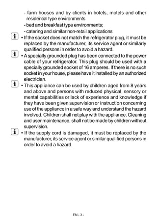 EN - 3 -
- farm houses and by clients in hotels, motels and other
residential type environments
- bed and breakfast type environments;
- catering and similar non-retail applications
• If the socket does not match the refrigerator plug, it must be
replaced by the manufacturer, its service agent or similarly
qualified persons in order to avoid a hazard.
• Aspecially grounded plug has been connected to the power
cable of your refrigerator. This plug should be used with a
specially grounded socket of 16 amperes. If there is no such
socket inyourhouse,pleasehave it installed by anauthorized
electrician.
• This appliance can be used by children aged from 8 years
and above and persons with reduced physical, sensory or
mental capabilities or lack of experience and knowledge if
they have been given supervision or instruction concerning
use of the appliance in a safe way and understand thehazard
involved. Childrenshall not play with the appliance. Cleaning
and user maintenance, shall not be made by childrenwithout
supervision.
• If the supply cord is damaged, it must be replaced by the
manufacturer, its service agent or similar qualified persons in
order to avoid a hazard.
 