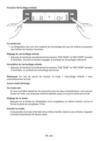 FR - 48 -
Fonction Verrouillage enfants
Ce mode sert;
• Le réfrigérateur est muni d'un système de verrouillage afin que les enfants ne puissent
pas l'utiliser de manière incorrecte.
Réglage du verrouillage enfants
• Appuyez et maintenez simultanément les boutons ”FRZ.TEMP.“ et “REF.TEMP” pendant
5 secondes. Une fois la fonction engagée, le symbole de verrouillage s’allumera.
Annulation du verrouillage enfants
• Appuyez et maintenez simultanément les boutons ”FRZ.TEMP.“ et “REF.TEMP” pendant
5 secondes. Le symbole de verrouillage est annulé.
Remarque: En cas de panne de courant, le mode « Verrouillage enfants » sera
automatiquement annulé.
Aucun mode Eclairage
Ce mode sert;
Si vous souhaitez désactiver les ampoules dans les deux compartiments, vous pouvez
choisir ce mode. Les ampoules resteront éteintes jusqu’à ce que le mode soit annulé.
Réglage de ce mode;
Appuyez sur le bouton du réfrigérateur et du congélateur au même moment, ouvrez et
fermez la porte du congélateur 3 fois.
Annuler ce mode;
Il est possible d’annuler la fonction de la même manière. Dans le cas contraire, l’appareil
l’annulera directement 24 heures après.
 