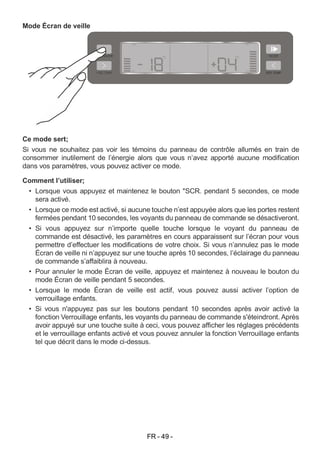 FR - 49 -
Mode Écran de veille
Ce mode sert;
Si vous ne souhaitez pas voir les témoins du panneau de contrôle allumés en train de
consommer inutilement de l’énergie alors que vous n’avez apporté aucune modification
dans vos paramètres, vous pouvez activer ce mode.
Comment l’utiliser;
• Lorsque vous appuyez et maintenez le bouton "SCR. pendant 5 secondes, ce mode
sera activé.
• Lorsque ce mode est activé, si aucune touche n’est appuyée alors que les portes restent
fermées pendant 10 secondes, les voyants du panneau de commande se désactiveront.
• Si vous appuyez sur n’importe quelle touche lorsque le voyant du panneau de
commande est désactivé, les paramètres en cours apparaissent sur l’écran pour vous
permettre d’effectuer les modifications de votre choix. Si vous n’annulez pas le mode
Écran de veille ni n’appuyez sur une touche après 10 secondes, l’éclairage du panneau
de commande s’affaiblira à nouveau.
• Pour annuler le mode Écran de veille, appuyez et maintenez à nouveau le bouton du
mode Écran de veille pendant 5 secondes.
• Lorsque le mode Écran de veille est actif, vous pouvez aussi activer l’option de
verrouillage enfants.
• Si vous n'appuyez pas sur les boutons pendant 10 secondes après avoir activé la
fonction Verrouillage enfants, les voyants du panneau de commande s'éteindront. Après
avoir appuyé sur une touche suite à ceci, vous pouvez afficher les réglages précédents
et le verrouillage enfants activé et vous pouvez annuler la fonction Verrouillage enfants
tel que décrit dans le mode ci-dessus.
 