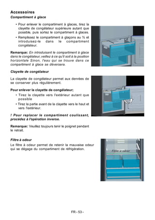 FR - 53 -
Accessoires
Compartiment à glace
• Pour enlever le compartiment à glaces, tirez la
clayette de congélateur supérieure autant que
possible, puis sortez le compartiment à glaces.
• Remplissez le compartiment à glaçons au ¾ et
introduisez-le dans le compartiment
congélateur.
Remarque: En introduisant le compartiment à glace
dans le congélateur, veillez à ce qu'il soit à la position
horizontale Sinon, l'eau qui se trouve dans ce
compartiment à glace se déversera.
Clayette de congélateur
La clayette de congélateur permet aux denrées de
se conserver plus régulièrement.
Pour enlever la clayette de congélateur;
• Tirez la clayette vers l'extérieur autant que
possible
• Tirez la partie avant de la clayette vers le haut et
vers l'extérieur.
! Pour replacer le compartiment coulissant,
procédez à l'opération inverse.
Remarque: Veuillez toujours tenir le poignet pendant
le retrait.
Filtre à odeur
Le filtre à odeur permet de retenir la mauvaise odeur
qui se dégage du compartiment de réfrigération.
Filtre à odeur
 