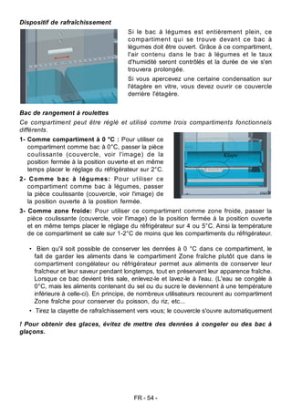 FR - 54 -
Bac de rangement à roulettes
Ce compartiment peut être réglé et utilisé comme trois compartiments fonctionnels
différents.
1- Comme compartiment à 0 °C : Pour utiliser ce
compartiment comme bac à 0°C, passer la pièce
coulissante (couvercle, voir l'image) de la
position fermée à la position ouverte et en même
temps placer le réglage du réfrigérateur sur 2°C.
2- Comme bac à légumes: Pour utiliser ce
compartiment comme bac à légumes, passer
la pièce coulissante (couvercle, voir l'image) de
la position ouverte à la position fermée.
3- Comme zone froide: Pour utiliser ce compartiment comme zone froide, passer la
pièce coulissante (couvercle, voir l'image) de la position fermée à la position ouverte
et en même temps placer le réglage du réfrigérateur sur 4 ou 5°C. Ainsi la température
de ce compartiment se cale sur 1-2°C de moins que les compartiments du réfrigérateur.
• Bien qu'il soit possible de conserver les denrées à 0 °C dans ce compartiment, le
fait de garder les aliments dans le compartiment Zone fraîche plutôt que dans le
compartiment congélateur ou réfrigérateur permet aux aliments de conserver leur
fraîcheur et leur saveur pendant longtemps, tout en préservant leur apparence fraîche.
Lorsque ce bac devient très sale, enlevez-le et lavez-le à l'eau. (L'eau se congèle à
0°C, mais les aliments contenant du sel ou du sucre le deviennent à une température
inférieure à celle-ci). En principe, de nombreux utilisateurs recourent au compartiment
Zone fraîche pour conserver du poisson, du riz, etc...
• Tirez la clayette de rafraîchissement vers vous; le couvercle s'ouvre automatiquement
! Pour obtenir des glaces, évitez de mettre des denrées à congeler ou des bac à
glaçons.
Klape
Dispositif de rafraîchissement
Si le bac à légumes est entièrement plein, ce
compartiment qui se trouve devant ce bac à
légumes doit être ouvert. Grâce à ce compartiment,
l'air contenu dans le bac à légumes et le taux
d'humidité seront contrôlés et la durée de vie s'en
trouvera prolongée.
Si vous apercevez une certaine condensation sur
l'étagère en vitre, vous devez ouvrir ce couvercle
derrière l'étagère.
 