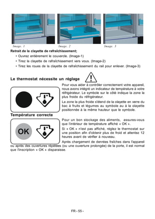 FR - 55 -
Image. 1 Image. 2 Image. 3
Retrait de la clayette de rafraîchissement;
• Ouvrez entièrement le couvercle. (Image-1)
• Tirez la clayette de rafraîchissement vers vous. (Image-2)
• Tirez les roues de la clayette de rafraîchissement du rail pour enlever. (Image-3)
Le thermostat nécessite un réglage
Pour vous aider à contrôler correctement votre appareil,
nous avons intégré un indicateur de température à votre
réfrigérateur. Le symbole sur le côté indique la zone la
plus froide du réfrigérateur.
La zone la plus froide s'étend de la olayette en verre du
bac à fruits et légumes au symbole au à la olayette
positionnée à la même hauteur que le symbole.
Pour un bon stockage des aliments, assures-vous
que l’intérieur de température affiché « OK ».
Si « OK » n'est pas affiché, réglez le thermostat sur
une position afin d'obtenir plus de froid et attentez 12
heures avant de vérifier à nouveau.
Après chargement de denrées fraîches dans l'appareil
ou après des ouvertures répétées (ou une ouverture prolongée) de la porte, il est normal
que l'inscription « OK » disparaisse.
Température correcte
 