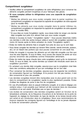 FR - 57 -
Compartiment surgélateur
• Veuillez utiliser le compartiment surgélateur de votre réfrigérateur pour conserver les
aliments congelés pendant longtemps et pour fabriquer des glaces.
• Si vous comptez utiliser le réfrigérateur avec une capacité de congélation
maximale:
* Mettez les aliments que vous voulez congeler dans le panier supérieur du
compartiment congélateur en respectant la capacité de congélation de votre appareil
(pour le modèle 466).
* Mettez les aliments que vous voulez congeler dans le panier inférieur du
compartiment congélateur en respectant la capacité de congélation de votre appareil
(pour le modèle 566).
* Si vous êtes en mode Congélation rapide, vous devez éviter de ranger une denrée
déjà congelée tout près d'un aliment frais que vous voulez congeler.
Activez à nouveau le mode " Congélation rapide ". Vous pouvez désormais mettre
vos denrées à côté des autres lorsque celles-ci auront été congelées (pendant au
moins 24 heures après la 2ème activation du mode "Congélation rapide").
• Évitez de mettre les aliments frais à congeler tout près de ceux qui le sont déjà.
• Vous devez congeler les denrées qui doivent l'être (viande, viande émincée, poisson,
etc.) en en faisant des portions que vous pouvez consommer en une seule fois.
• Evitez de congeler à nouveau les aliments qui ont déjà été congelés une fois que
vous les avez dégivrés. Si vous le faites, vous courez des risques de santé car vous
pourrez rencontrer des problèmes comme l'intoxication alimentaire.
• Évitez de mettre les repas chauds dans votre surgélateur avant qu'ils ne deviennent
froids. Si vous le faites, les autres denrées qui avaient été introduite avant dans le
surgélateur pourriront.
• En achetant une denrée déjà congelée, assurez-vous que la congélation s'est faite
dans des conditions adéquates et que son emballage est en bon état.
• Pour conserver les denrées congelées, assurez-vous de respecter les conditions
de conservation figurant sur l'emballage. Si le produit n'en fait pas mention, il doit
être consommé le plus vite possible.
• Les denrées congelées doivent être manipulées avec le plus grand soin et mis
dans le compartiment de congélation rapide le plus rapidement possible. Évitez
d'utiliser les étagères de porte à des fins de congélation.
• En cas d'humidification dans le paquet d'aliments congelé, et si celui-ci dégage une
certaine odeur, il est possible que l'aliment ait été conservé dans de mauvaises
conditions et se soit avarié. N'achetez pas ce type de denrées !
• Les durées de conservation des denrées congelées varient en fonction de la
température ambiante, de la fréquence d'ouverture et de fermeture de la porte de
l'appareil, du réglage du thermostat, du type de denrée, et du temps écoulé entre
son achat et son introduction dans le congélateur. Nous vous recommandons de
toujours respecter les consignes figurant sur l'emballage et de ne jamais dépasser
la durée de conservation prescrite.
 