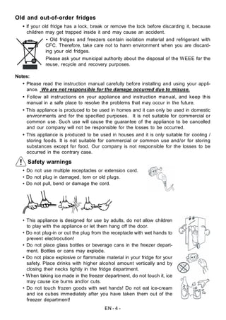 EN - 4 -
Safety warnings
• Do not use multiple receptacles or extension cord.
• Do not plug in damaged, torn or old plugs.
• Do not pull, bend or damage the cord.
• This appliance is designed for use by adults, do not allow children
to play with the appliance or let them hang off the door.
• Do not plug-in or out the plug from the receptacle with wet hands to
prevent electrocution!
• Do not place glass bottles or beverage cans in the freezer depart-
ment. Bottles or cans may explode.
• Do not place explosive or flammable material in your fridge for your
safety. Place drinks with higher alcohol amount vertically and by
closing their necks tightly in the fridge department.
• When taking ice made in the freezer department, do not touch it, ice
may cause ice burns and/or cuts.
• Do not touch frozen goods with wet hands! Do not eat ice-cream
and ice cubes immediately after you have taken them out of the
freezer department!
Old and out-of-order fridges
• If your old fridge has a lock, break or remove the lock before discarding it, because
children may get trapped inside it and may cause an accident.
• Old fridges and freezers contain isolation material and refrigerant with
CFC. Therefore, take care not to harm environment when you are discard-
ing your old fridges.
Please ask your municipal authority about the disposal of the WEEE for the
reuse, recycle and recovery purposes.
Notes:
• Please read the instruction manual carefully before installing and using your appli-
ance. We are not responsible for the damage occurred due to misuse.
• Follow all instructions on your appliance and instruction manual, and keep this
manual in a safe place to resolve the problems that may occur in the future.
• This appliance is produced to be used in homes and it can only be used in domestic
environments and for the specified purposes. It is not suitable for commercial or
common use. Such use will cause the guarantee of the appliance to be cancelled
and our company will not be responsible for the losses to be occurred.
• This appliance is produced to be used in houses and it is only suitable for cooling /
storing foods. It is not suitable for commercial or common use and/or for storing
substances except for food. Our company is not responsible for the losses to be
occurred in the contrary case.
 