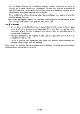 FR - 58 -
• Si vous laissez la porte du congélateur ouverte pendant longtemps, un givre se
formera sur la partie inférieure du congélateur. Ce givre peut obstruer le passage de
l'air. Pour résoudre ce problème, débranchez l'appareil et laissez-le dégivrer. Après
le dégivrage, vous devez nettoyer le congélateur.
• Pour améliorer le volume de conservation du congélateur, vous pouvez enlever les
paniers, couvercles, etc.
• Le volume de l'appareil indiqué sur l'étiquette a été indiqué en tenant compte du fait
que vous pouvez l'utiliser sans paniers, couvercles, etc.
SACÀ GLAÇONS
* En cas de coupure d'électricité ou de dysfonctionnement, ce sac à glaçons peut
servir à ralentir le processus de dégivrage. Pour une durée de conservation
maximale, placer le sac à glaçons directement sur les denrées dans le
compartiment supérieur.
* Pour plus économiser de l'espace, le sac à glaçons peut être conservé dans le
compartiment de la porte.
* Le sac à glaçons peut également être utilisé pour refroidir temporairement les
denrées, dans un sac froid par exemple.
Pour ranger vos denrées dans le compartiment surgélateur, certaines recommandations
ont été prévues aux pages 59, 60 et 61.
 