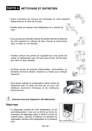 FR - 62 -
Dégivrage
• Le dégivrage complet de votre réfrigérateur se fait
automatiquement. L'eau qui se forme au terme du
processus de dégivrage passe à travers le point de
collecte d'eau, s'écoule à l'intérieur du récipient de
vaporisation derrière votre réfrigérateur et s'y évapore
seul.
PARTIE 4. NETTOYAGE ET ENTRETIEN
• Avant d'entamer les travaux de nettoyage de votre appareil,
débranchez-en la fiche de la prise.
• Veuillez éviter de nettoyer votre réfrigérateur en y versant de
l'eau.
• Vous pouvez par exemple nettoyer les parties internes et externes
de votre appareil en utilisant de l'eau chaude et savonneuse
avec un tissu ou une éponge.
• Veuillez enlever les parties de l'appareil les unes après les
autres, et nettoyez-les avec de l'eau savonneuse. Ne les lavez
pas dans le lave-vaisselle.
• N'utilisez jamais de produits inflammables, combustibles, ou
fondants comme le diluant, l'essence ou l'acide pour nettoyer
l'appareil.
• Vous devez nettoyer le condensateur (partie arrière de
l'appareil) avec un balai une fois par an pour une
meilleure économie d'énergie et de meilleures
performances.
Assurez-vous que l'appareil a été débranché.
Bac évaporateur
 