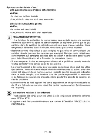 FR - 67 -
À propos du distributeur d'eau;
Si la quantité d'eau qui s'écoule est anormale ;
Vérifiez;
• le réservoir est bien installé.
• Les joints du réservoir sont bien assemblés.
Si l'eau s'écoule goutte à goutte;
Vérifiez;
• le robinet est bien installé.
• Les joints du robinet sont bien assemblés.
REMARQUES IMPORTANTES:
• La fonction de protection du compresseur sera activée après une coupure
électrique soudaine ou après le débranchement de l'appareil, parce que le gaz
contenu dans le système de refroidissement n'est pas encore stabilisé. Votre
réfrigérateur démarrera dans 5 minutes, vous n'avez pas à vous inquiéter.
• Débranchez votre réfrigérateur si vous comptez ne pas vous en servir pendant une
certaine période (pendant les vacances par exemple). Nettoyez votre réfrigérateur
conformément aux consignes données dans la section 4 et laissez la porte ouverte
pour éviter l'humidification et la formation de mauvaises odeurs.
• Si vous respectez toutes les consignes ci-dessus et le problème persiste toutefois,
veuillez contacter votre service agrée le plus proche.
• Le présent appareil a été conçu pour un usage domestique et ne peut être utilisé
qu'à cette fin. Il ne saurait être adapté à des fins commerciales ou autres. Si le client
utilise cet appareil d'une manière qui ne respecte pas les consignes indiquées
dans ce mode d'emploi, nous insistons pour dire que la responsabilité du revendeur
et du fabricant ne saurait être engagée, même pendant la période de garantie, en
cas de problème.
• La durée de vie de votre appareil fixé par le département en charge de l'industrie est
de 10 ans (période prévue pour retenir les parties requises au bon fonctionnement
de l'appareil).
Informations relatives à la conformité
• Cet appareil est conçu pour être utilisé à une température ambiante comprise
entre 16°C et 43°C.
• L'appareil a été fabriqué conformément aux normes IEC60335-1 / IEC60335-2-24,
2004/108/EC.
 
