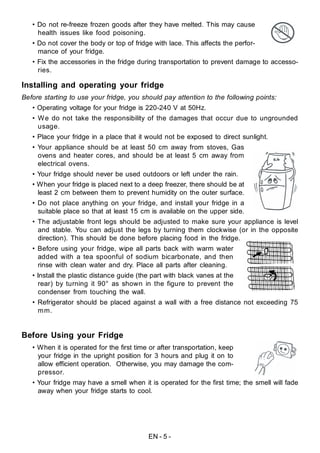 EN - 5 -
• Do not re-freeze frozen goods after they have melted. This may cause
health issues like food poisoning.
• Do not cover the body or top of fridge with lace. This affects the perfor-
mance of your fridge.
• Fix the accessories in the fridge during transportation to prevent damage to accesso-
ries.
Installing and operating your fridge
Before starting to use your fridge, you should pay attention to the following points:
• Operating voltage for your fridge is 220-240 V at 50Hz.
• We do not take the responsibility of the damages that occur due to ungrounded
usage.
• Place your fridge in a place that it would not be exposed to direct sunlight.
• Your appliance should be at least 50 cm away from stoves, Gas
ovens and heater cores, and should be at least 5 cm away from
electrical ovens.
• Your fridge should never be used outdoors or left under the rain.
• When your fridge is placed next to a deep freezer, there should be at
least 2 cm between them to prevent humidity on the outer surface.
• Do not place anything on your fridge, and install your fridge in a
suitable place so that at least 15 cm is available on the upper side.
• The adjustable front legs should be adjusted to make sure your appliance is level
and stable. You can adjust the legs by turning them clockwise (or in the opposite
direction). This should be done before placing food in the fridge.
• Before using your fridge, wipe all parts back with warm water
added with a tea spoonful of sodium bicarbonate, and then
rinse with clean water and dry. Place all parts after cleaning.
• Install the plastic distance guide (the part with black vanes at the
rear) by turning it 90° as shown in the figure to prevent the
condenser from touching the wall.
• Refrigerator should be placed against a wall with a free distance not exceeding 75
mm.
Before Using your Fridge
• When it is operated for the first time or after transportation, keep
your fridge in the upright position for 3 hours and plug it on to
allow efficient operation. Otherwise, you may damage the com-
pressor.
• Your fridge may have a smell when it is operated for the first time; the smell will fade
away when your fridge starts to cool.
 