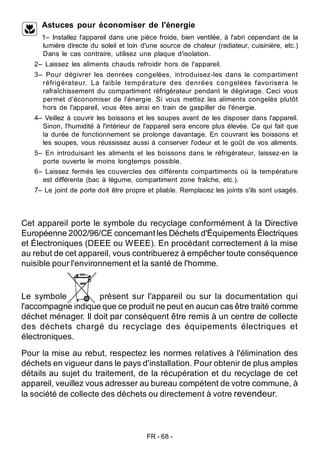 FR - 68 -
Astuces pour économiser de l'énergie
1– Installez l'appareil dans une pièce froide, bien ventilée, à l'abri cependant de la
lumière directe du soleil et loin d'une source de chaleur (radiateur, cuisinière, etc.)
Dans le cas contraire, utilisez une plaque d'isolation.
2– Laissez les aliments chauds refroidir hors de l'appareil.
3– Pour dégivrer les denrées congelées, introduisez-les dans le compartiment
réfrigérateur. La faible température des denrées congelées favorisera le
rafraîchissement du compartiment réfrigérateur pendant le dégivrage. Ceci vous
permet d'économiser de l'énergie. Si vous mettez les aliments congelés plutôt
hors de l'appareil, vous êtes ainsi en train de gaspiller de l'énergie.
4– Veillez à couvrir les boissons et les soupes avant de les disposer dans l'appareil.
Sinon, l'humidité à l'intérieur de l'appareil sera encore plus élevée. Ce qui fait que
la durée de fonctionnement se prolonge davantage. En couvrant les boissons et
les soupes, vous réussissez aussi à conserver l'odeur et le goût de vos aliments.
5– En introduisant les aliments et les boissons dans le réfrigérateur, laissez-en la
porte ouverte le moins longtemps possible.
6– Laissez fermés les couvercles des différents compartiments où la température
est différente (bac à légume, compartiment zone fraîche, etc.).
7– Le joint de porte doit être propre et pliable. Remplacez les joints s'ils sont usagés.
Cet appareil porte le symbole du recyclage conformément à la Directive
Européenne 2002/96/CE concernant les Déchets d'Équipements Électriques
et Électroniques (DEEE ou WEEE). En procédant correctement à la mise
au rebut de cet appareil, vous contribuerez à empêcher toute conséquence
nuisible pour l'environnement et la santé de l'homme.
Le symbole présent sur l'appareil ou sur la documentation qui
l'accompagne indique que ce produit ne peut en aucun cas être traité comme
déchet ménager. Il doit par conséquent être remis à un centre de collecte
des déchets chargé du recyclage des équipements électriques et
électroniques.
Pour la mise au rebut, respectez les normes relatives à l'élimination des
déchets en vigueur dans le pays d'installation. Pour obtenir de plus amples
détails au sujet du traitement, de la récupération et du recyclage de cet
appareil, veuillez vous adresser au bureau compétent de votre commune, à
la société de collecte des déchets ou directement à votre revendeur.
 