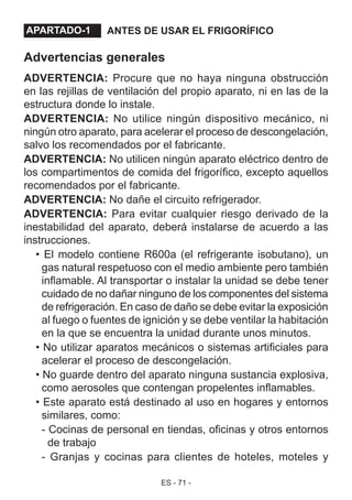 ES - 71 -
ANTES DE USAR EL FRIGORÍFICO
Advertencias generales
ADVERTENCIA: Procure que no haya ninguna obstrucción
en las rejillas de ventilación del propio aparato, ni en las de la
estructura donde lo instale.
ADVERTENCIA: No utilice ningún dispositivo mecánico, ni
ningún otro aparato, para acelerar el proceso de descongelación,
salvo los recomendados por el fabricante.
ADVERTENCIA: No utilicen ningún aparato eléctrico dentro de
los compartimentos de comida del frigorífico, excepto aquellos
recomendados por el fabricante.
ADVERTENCIA: No dañe el circuito refrigerador.
ADVERTENCIA: Para evitar cualquier riesgo derivado de la
inestabilidad del aparato, deberá instalarse de acuerdo a las
instrucciones.
• El modelo contiene R600a (el refrigerante isobutano), un
gas natural respetuoso con el medio ambiente pero también
inflamable. Al transportar o instalar la unidad se debe tener
cuidado de no dañar ninguno de los componentes del sistema
de refrigeración. En caso de daño se debe evitar la exposición
al fuego o fuentes de ignición y se debe ventilar la habitación
en la que se encuentra la unidad durante unos minutos.
• No utilizar aparatos mecánicos o sistemas artificiales para
acelerar el proceso de descongelación.
• No guarde dentro del aparato ninguna sustancia explosiva,
como aerosoles que contengan propelentes inflamables.
• Este aparato está destinado al uso en hogares y entornos
similares, como:
- Cocinas de personal en tiendas, oficinas y otros entornos
de trabajo
- Granjas y cocinas para clientes de hoteles, moteles y
APARTADO - 1.APARTADO-1
 