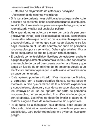 ES - 72 -
entornos residenciales similares
- Entornos de alojamiento de estancia y desayuno
- Aplicaciones de catering y similares
• Si la toma de corriente no es del tipo adecuado para el encufe
del cable de corriente, debe acudir al fabricante, distribuidor,
servicio técnico o similares personas capacitadas, para poder
reemplazarla y evitar así cualquier peligro.
• Este aparato no es apto para el uso por parte de personas
(incluyendo niños) con discapacidades físicas, sensoriales
o mentales; o bien que carezcan de la suficiente experiencia
y conocimiento, a menos que sean supervisados o se les
haya instruido en el uso del aparato por parte de personas
responsables, por su seguridad. Debe vigilarse a los niños a
fin de asegurarse de que no jueguen con el aparato.
• El cable de corriente del frigorífico tiene conectado un enchufe
equipado especialmente con toma a tierra. Debe conectarse
a un enchufe de pared que cuente con toma a tierra y que
tenga un fusible de un mínimo de 16 amperios Acuda a un
electricista autorizado para que le instale una toma adecuada
en caso de no tenerla.
• Este aparato pueden utilizarlo niños mayores de 8 años,
y personas con discapacidades físicas, sensoriales o
mentales; o bien que carezcan de la suficiente experiencia
y conocimiento, siempre y cuando sean supervisados o se
les instruya en el uso del aparato por parte de personas
responsables, por su seguridad. Los niños no deben jugar
con el aparato. Los niños no deberán limpiar el aparato, ni
realizar ninguna tarea de mantenimiento sin supervisión.
• Si el cable de alimentación está dañado, debe acudir al
fabricante, distribuidor, servicio técnico o similares personas
capacitadas, para poder reemplazarlo y evitar así cualquier
peligro.
 