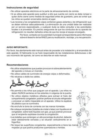 ES - 73 -
Recomendaciones
• No utilice adaptadores que puedan provocar el sobrecalentamiento
del aparato o incluso un incendio.
• No utilice cables de suministro de energía viejos o deformados.
• No retuerza o doble los cables.
• No permita a los niños que jueguen con el aparato. Los niños no
deben NUNCA sentarse en los estantes ni colgarse de la puerta.
• No utilice objetos metálicos afilados para extraer el hielo del
compartimento congelador; podrían perforar el circuito refrigerador
y provocar un daño irreparable en el aparato. Utilice la espátula
de plástico que se suministra.
• No enchufe la toma de corriente con las manos húmedas.
• No coloque recipientes (botellas de cristal o latas) con líquidos en el
congelador, sobre todo líquidos con gas, ya que podrían provocar
que el recipiente explotase durante la congelación.
• Las botellas que contengan un alto porcentaje de alcohol, deberán
estar debidamente cerradas y se situarán verticalmente en el
frigorífico.
• No toque las superficies congelantes, especialmente si tiene las manos
mojadas ya que podría producirse quemaduras o heridas.
Instrucciones de seguridad
• No utilizar aparatos eléctricos en la parte de almacenamiento de comida.
• Si se utiliza este aparato para sustituir a otro que cuenta con cierre se debe romper o
quitar dicho cierre como medida de seguridad antes de guardarlo, para así evitar que
los niños se queden encerrados dentro al jugar.
• Las neveras y los congeladores viejos contienen gases aislantes y de refrigeración que
se deben eliminar adecuadamente. La eliminación de una unidad debe ser realizada
por un servicio especializado, y cualquier duda se debe consultar a las autoridades
locales o al proveedor. Es preciso asegurarse de que los conductos de su aparato de
refrigeración no resultan dañados antes de que los recoja el equipo encargado.
Por favor, contacte con la autoridad municipal correspondiente para informarse
sobre el desecho de los RAEE para su reutilización, reciclaje, y su recuperación.
AVISO IMPORTANTE:
Por favor, lea atentamente este manual antes de proceder a la instalación y al encendido de
este aparato. El fabricante no se hará responsable de las instalaciones defectuosas o del
uso incorrecto del aparato, tal como se describe en este manual.
 
