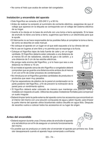 ES - 74 -
Instalación y encendido del aparato
• Este frigorífico se conecta a 220-240 V y a 50 Hz.
• Antes de realizar la conexión al suministro de corriente eléctrica, asegúrese de que el
voltaje que aparece en la etiqueta se corresponde con el voltaje del sistema eléctrico
de su hogar.
• Inserte el la clavija en la base de enchufe con una toma a tierra apropiada. Si la base
de enchufe no tiene una toma a tierra, sugerimos que llame a un electricista para que
le ayude.
• El fabricante no se hace responsable de los posibles fallos al completar la toma a tierra,
tal como se describe en este manual.
• No coloque el aparato en un lugar en el que esté expuesto a la luz directa del sol.
• No lo use en lugares al aire libre y no permita que se exponga a la lluvia.
• Coloque el frigorífico lejos de toda fuente de calor y en un lugar
ventilado. El frigorífico debería estar colocado a una distancia de
al menos 50 cm de radiadores, estufas de gas o de carbón, y a
una distancia de 5 cm de las estufas eléctricas.
• No ponga nada encima del frigorífico, y si lo hace que sea a una
distancia no inferior a 15 cm.
• Si se instala el aparato cerca de otro frigorífico o congelador,deberá
comprobar que se guarda una distancia entre ambos de al menos
2 cm con el fin de evitar procesos de condensación.
• No introduzca en el frigorífico grandes cantidades de productos ni
productos que sean muy pesados.
• Fije los separadores de plástico de la pared al condensador en la
parte posterior del frigorífico, a fin de prevenir la inclinación de la
pared para un rendimiento optimo.
• El frigorífico deberá estar colocado de manera que mantenga una posición firme y
nivelada con respecto al suelo. Utilice las dos patas niveladoras frontales para compensar
un suelo irregular.
• Deberá limpiar tanto la parte externa del aparato como los accesorios que encontrará en
el interior del mismo con una solución compuesta de agua y jabón líquido; para limpiar
la parte interna del aparato utilice bicarbonato sódico disuelto en agua tibia. Después
de secarlos vuelva a colocar todos los accesorios en su lugar de origen.
Antes del encendido
• Deberá esperar durante unas 3 horas antes de enchufar el aparato
a la red eléctrica con el fin de asegurar un correcto funcionamiento
del mismo.
• Es posible que se produzca un cierto olor al encender el aparato por primera vez. Este
olor desaparecerá cuando el aparato haya comenzado a enfriarse.
• No coma el hielo que acaba de extraer del congelador.
 