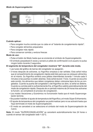 ES - 78 -
Modo de Supercongelación
Cuándo aplicar:
• Para congelar mucha comida que no cabe en el "estante de congelamiento rápido".
• Para congelar alimentos preparados
• Para congelar más rápido
• Para conservar comida y verdura frescas
Modo de uso:
• Pulse el botón de Modo hasta que se encienda el símbolo de Supercongelación.
• El símbolo parpadeará 5 veces y sonará un pitido de confirmación si el usuario no pulsa
ningún botón durante 2 segundos.
El segmento de temperatura del congelador mostrará "SF" durante este modo.
• Las luces del gráfico de barras del congelador se apagarán.
• 3 horas después de activarse, su frigorífico empieza a dar señales. Esta señal indica
que el compartimiento de congelación rápida está listo para que se coloquen alimentos
en el mismo. Su frigorífico emitirá unos pitidos intermitentes durante 1 minuto cada 5
minutos si las puertas no estén abiertas. Esta señal durará 1 hora. Cuando se escuche
este sonido, los alimentos que deben congelarse deben colocarse lejos de los ya con-
gelados. Cuando la puerta del congelador o del frigorífico se abre, la señal se detiene.
Cuando su comida esté lo suficientemente fría, el frigorífico saldrá automáticamente del
modo de congelación rápida. Después de un período máximo de 24 horas tras activarse
la función, se completará el proceso de congelación.
• Los modos Vacaciones y Económico no funcionarán hasta que el modo Superconge-
lación termine.
• Se pueden habilitar el ajuste de temperatura del frigorífico y el modo Súper Enfriamiento.
• El ajuste de temperatura del congelador se podrá realizar pero no se activará hasta que
haya terminado el modo de Supercongelación.
• El modo se cancelará si se selecciona el símbolo del modo de Supercongelación de
nuevo.
Nota: El modo "SUPERCONGELACIÓN" se cancelará automáticamente tras 24 horas o
cuando el sensor del congelador esté <-32°C.
 