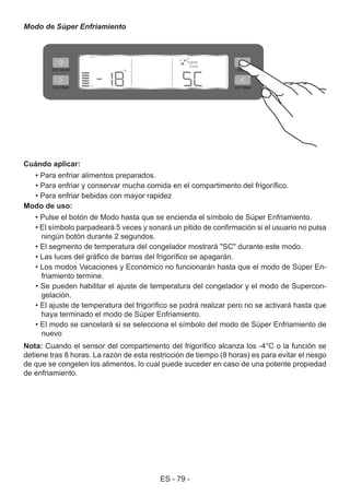 ES - 79 -
Modo de Súper Enfriamiento
Cuándo aplicar:
• Para enfriar alimentos preparados.
• Para enfriar y conservar mucha comida en el compartimento del frigorífico.
• Para enfriar bebidas con mayor rapidez
Modo de uso:
• Pulse el botón de Modo hasta que se encienda el símbolo de Súper Enfriamiento.
• El símbolo parpadeará 5 veces y sonará un pitido de confirmación si el usuario no pulsa
ningún botón durante 2 segundos.
• El segmento de temperatura del congelador mostrará "SC" durante este modo.
• Las luces del gráfico de barras del frigorífico se apagarán.
• Los modos Vacaciones y Económico no funcionarán hasta que el modo de Súper En-
friamiento termine.
• Se pueden habilitar el ajuste de temperatura del congelador y el modo de Supercon-
gelación.
• El ajuste de temperatura del frigorífico se podrá realizar pero no se activará hasta que
haya terminado el modo de Súper Enfriamiento.
• El modo se cancelará si se selecciona el símbolo del modo de Súper Enfriamiento de
nuevo
Nota: Cuando el sensor del compartimento del frigorífico alcanza los -4°C o la función se
detiene tras 8 horas. La razón de esta restricción de tiempo (8 horas) es para evitar el riesgo
de que se congelen los alimentos, lo cual puede suceder en caso de una potente propiedad
de enfriamiento.
 