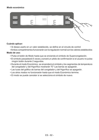 ES - 82 -
Modo económico
Cuándo aplicar:
• Si desea usarlo en un valor establecido, se define en el circuito de control
•Ambos compartimentos funcionarán con la regulación normal con los valores establecidos
Modo de uso:
• Pulse el botón de Modo hasta que se encienda el símbolo de Supercongelación.
• El símbolo parpadeará 5 veces y sonará un pitido de confirmación si el usuario no pulsa
ningún botón durante 2 segundos.
• Durante el modo Económico, se encenderá el símbolo y los segmentos de temperatura
del congelador y del frigorífico mostrarán "E" Las barras se apagarán.
• Las luces del gráfico de barras del congelador y del frigorífico se apagarán.
• Los otros modos no funcionarán hasta que el modo Económico termine.
• El modo se puede cancelar si se selecciona el símbolo de nuevo.
 