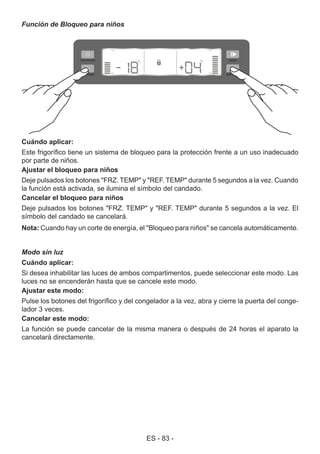 ES - 83 -
Función de Bloqueo para niños
Cuándo aplicar:
Este frigorífico tiene un sistema de bloqueo para la protección frente a un uso inadecuado
por parte de niños.
Ajustar el bloqueo para niños
Deje pulsados los botones "FRZ. TEMP" y "REF. TEMP" durante 5 segundos a la vez. Cuando
la función está activada, se ilumina el símbolo del candado.
Cancelar el bloqueo para niños
Deje pulsados los botones "FRZ. TEMP" y "REF. TEMP" durante 5 segundos a la vez. El
símbolo del candado se cancelará.
Nota: Cuando hay un corte de energía, el "Bloqueo para niños" se cancela automáticamente.
Modo sin luz
Cuándo aplicar:
Si desea inhabilitar las luces de ambos compartimentos, puede seleccionar este modo. Las
luces no se encenderán hasta que se cancele este modo.
Ajustar este modo:
Pulse los botones del frigorífico y del congelador a la vez, abra y cierre la puerta del conge-
lador 3 veces.
Cancelar este modo:
La función se puede cancelar de la misma manera o después de 24 horas el aparato la
cancelará directamente.
 