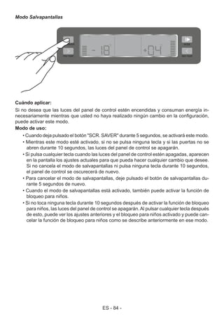 ES - 84 -
Modo Salvapantallas
Cuándo aplicar:
Si no desea que las luces del panel de control estén encendidas y consuman energía in-
necesariamente mientras que usted no haya realizado ningún cambio en la configuración,
puede activar este modo.
Modo de uso:
• Cuando deja pulsado el botón "SCR. SAVER" durante 5 segundos, se activará este modo.
• Mientras este modo esté activado, si no se pulsa ninguna tecla y si las puertas no se
abren durante 10 segundos, las luces del panel de control se apagarán.
• Si pulsa cualquier tecla cuando las luces del panel de control estén apagadas, aparecen
en la pantalla los ajustes actuales para que pueda hacer cualquier cambio que desee.
Si no cancela el modo de salvapantallas ni pulsa ninguna tecla durante 10 segundos,
el panel de control se oscurecerá de nuevo.
• Para cancelar el modo de salvapantallas, deje pulsado el botón de salvapantallas du-
rante 5 segundos de nuevo.
• Cuando el modo de salvapantallas está activado, también puede activar la función de
bloqueo para niños.
• Si no toca ninguna tecla durante 10 segundos después de activar la función de bloqueo
para niños, las luces del panel de control se apagarán.Al pulsar cualquier tecla después
de esto, puede ver los ajustes anteriores y el bloqueo para niños activado y puede can-
celar la función de bloqueo para niños como se describe anteriormente en ese modo.
 