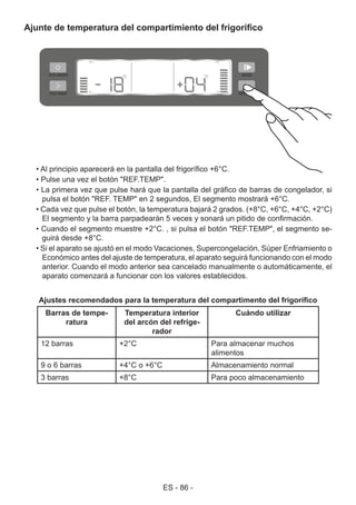 ES - 86 -
Ajunte de temperatura del compartimiento del frigorífico
• Al principio aparecerá en la pantalla del frigorífico +6°C.
• Pulse una vez el botón "REF.TEMP".
• La primera vez que pulse hará que la pantalla del gráfico de barras de congelador, si
pulsa el botón "REF. TEMP" en 2 segundos, El segmento mostrará +6°C.
• Cada vez que pulse el botón, la temperatura bajará 2 grados. (+8°C, +6°C, +4°C, +2°C)
El segmento y la barra parpadearán 5 veces y sonará un pitido de confirmación.
• Cuando el segmento muestre +2°C. , si pulsa el botón "REF.TEMP", el segmento se-
guirá desde +8°C.
• Si el aparato se ajustó en el modo Vacaciones, Supercongelación, Súper Enfriamiento o
Económico antes del ajuste de temperatura, el aparato seguirá funcionando con el modo
anterior. Cuando el modo anterior sea cancelado manualmente o automáticamente, el
aparato comenzará a funcionar con los valores establecidos.
Ajustes recomendados para la temperatura del compartimento del frigorífico
Barras de tempe-
ratura
Temperatura interior
del arcón del refrige-
rador
Cuándo utilizar
12 barras +2°C Para almacenar muchos
alimentos
9 o 6 barras +4°C o +6°C Almacenamiento normal
3 barras +8°C Para poco almacenamiento
 