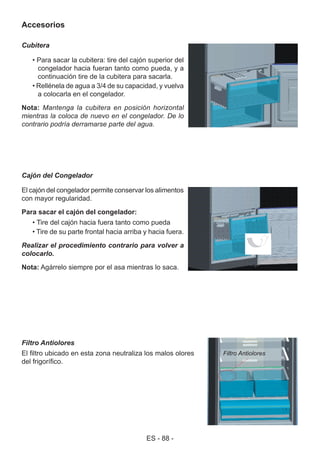 ES - 88 -
Accesorios
Cubitera
• Para sacar la cubitera: tire del cajón superior del
congelador hacia fueran tanto como pueda, y a
continuación tire de la cubitera para sacarla.
• Rellénela de agua a 3/4 de su capacidad, y vuelva
a colocarla en el congelador.
Nota: Mantenga la cubitera en posición horizontal
mientras la coloca de nuevo en el congelador. De lo
contrario podría derramarse parte del agua.
Cajón del Congelador
El cajón del congelador permite conservar los alimentos
con mayor regularidad.
Para sacar el cajón del congelador:
• Tire del cajón hacia fuera tanto como pueda
• Tire de su parte frontal hacia arriba y hacia fuera.
Realizar el procedimiento contrario para volver a
colocarlo.
Nota: Agárrelo siempre por el asa mientras lo saca.
Filtro Antiolores
El filtro ubicado en esta zona neutraliza los malos olores
del frigorífico.
Filtro Antiolores
 