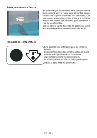 ES - 90 -
Rueda para alimentos frescos
En caso de que el verdulero esté completamente
lleno, deberá abrir la rueda para alimentos frescos
situada en la parte delantera del verdulero. Con
esta rueda, se controlará mejor el aire y la humedad
relativa del interior del verdulero para aumentar la
vida de los alimentos.
Deberá abrir la tapilla de detrás del estante de vidrio,
en caso de que observe condensaciones en él.
Este aparato está autorizado para su venta en
Francia.
En conformidad con la normativa valida en dicho
pais,deberá ir provisto de un dispositivo
especial (consulte la ilustracion) sitado
en el compartimento inferior del frigorifico para
indicar la zona más fria del mismo.
Indicator de Temperatura
 