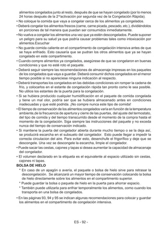 ES - 92 -
alimentos congelados junto al resto, después de que se hayan congelado (por lo menos
24 horas después de la 2nd
activación por segunda vez de la Congelación Rápida).
• No coloque la comida que vaya a congelar cerca de los alimentos ya congelados.
• Deberá congelar los alimentos frescos (carne, carne picada, pescado, etc.), dividiéndolos
en porciones de tal manera que puedan ser consumidos inmediatamente.
• No vuelva a congelar los alimentos una vez que ya estén descongelados. Puede suponer
un peligro para su salud ya que podría causar problemas tales como intoxicación por
alimentos.Escuchar
• No guarde comida caliente en el compartimento de congelación intensiva antes de que
se haya enfriado. Esto causaría que se pudran los otros alimentos que ya se hayan
congelado en este compartimento.
• Cuando compre alimentos ya congelados, asegúrese de que se congelaron en buenas
condiciones y que no esté roto el paquete.
• Deberá seguir siempre las recomendaciones de almacenaje impresas en los paquetes
de los congelados que vaya a guardar. Deberá consumir dichos congelados en el menor
tiempo posible si no apareciese ninguna indicación al respecto.
• Deberá transportas los congelados en las debidas condiciones sin romper la cadena de
frío, y colocarlos en el estante de congelación rápida tan pronto como le sea posible.
No utilice los estantes de la puerta para la congelación.
• Si se hubiera producido cualquier humidificación en el paquete de comida congelada
y tiene un mal olor, podría ser que se hubiera almacenado antes en condiciones
inadecuadas y que esté podrida. ¡No compre nunca este tipo de comida!
• El tiempo de conservación de los alimentos congelados varía en función de la temperatura
ambiente,de la frecuencia de apertura y cierre de las puertas, del ajuste del termostato,
del tipo de comida y del tiempo transcurrido desde el momento de la compra hasta el
momento de la congelación. Siga siempre las instrucciones del paquete y no exceda
nunca del tiempo de conservación indicado.
• Si mantiene la puerta del congelador abierta durante mucho tiempo o se la deja así,
se producirá escarcha en el subsuelo del congelador. Esto puede llegar a impedir la
correcta circulacion del aire. Para evitar esto, desenchufe el frigorífico y deje que se
descongele. Una vez se descongele la escarcha, limpie el congelador.
• Puede sacar las cestas, cajones y tapas si desea aumentar la capacidad de almacenaje
del congelador.
• El volumen declarado en la etiqueta es el equivalente al espacio utilizado sin cestas,
cajones ni tapas.
BOLSA DE HIELO
* En caso de un apagón o avería, el paquete o bolsa de hielo sirve para retrasar la
descongelación. Se alcanzará un mayor tiempo de conservación colocando la bolsa
de hielo directamente sobre los alimentos en el compartimento superior.
* Puede guardar la bolsa o paquete de hielo en la puerta para ahorrar espacio.
* También puede utilizarla para enfriar temporalmente los alimentos, como cuando los
transporta en una bolsa de congelados.
• En las páginas 93, 94 y 95 se indican algunas recomendaciones para colocar y guardar
los alimentos en el compartimento de congelación intensiva.
 
