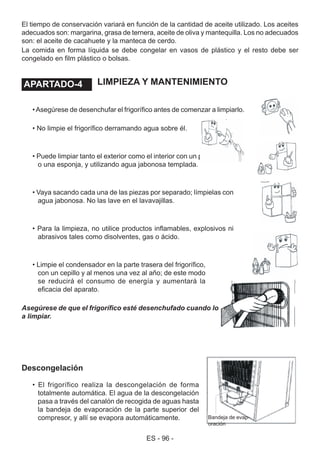 ES - 96 -
Descongelación
• El frigorífico realiza la descongelación de forma
totalmente automática. El agua de la descongelación
pasa a través del canalón de recogida de aguas hasta
la bandeja de evaporación de la parte superior del
compresor, y allí se evapora automáticamente.
LIMPIEZA Y MANTENIMIENTO
•Asegúrese de desenchufar el frigorífico antes de comenzar a limpiarlo.
• No limpie el frigorífico derramando agua sobre él.
• Puede limpiar tanto el exterior como el interior con un paño suave
o una esponja, y utilizando agua jabonosa templada.
• Vaya sacando cada una de las piezas por separado; límpielas con
agua jabonosa. No las lave en el lavavajillas.
• Para la limpieza, no utilice productos inflamables, explosivos ni
abrasivos tales como disolventes, gas o ácido.
• Limpie el condensador en la parte trasera del frigorífico,
con un cepillo y al menos una vez al año; de este modo
se reducirá el consumo de energía y aumentará la
eficacia del aparato.
Asegúrese de que el frigorífico esté desenchufado cuando lo esté limpiando o lo vaya
a limpiar.
Bandeja de evap-
oración
El tiempo de conservación variará en función de la cantidad de aceite utilizado. Los aceites
adecuados son: margarina, grasa de ternera, aceite de oliva y mantequilla. Los no adecuados
son: el aceite de cacahuete y la manteca de cerdo.
La comida en forma líquida se debe congelar en vasos de plástico y el resto debe ser
congelado en film plástico o bolsas.
APARTADO - 4.APARTADO-4
 