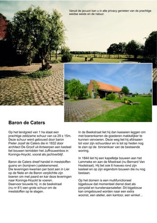 Op het landgoed van 1 ha staat een
prachtige zeldzame schuur van ca 29 x 15m.
Deze schuur werd gebouwd door baron
Pieter Jozef de Caters die in 1832 door
architect De Groof uit Antwerpen een kasteel
liet bouwen temidden het Juffrouwenbos in
Konings-Hoyckt, vooral als jachtverblijf.
Baron de Caters dreef handel in meststoffen
guano en (konijnen-) pelskensmest.
Die leveringen kwamen per boot aan in Lier
op de Nete en de Baron verplichtte zijn
boeren om met paard en kar deze leveringen
naar Konings-Hoyckt te voeren.
Daarvoor bouwde hij in de beekstraat
(nu nr 81) een grote schuur om de
meststoffen op te slagen.
In de Beekstraat liet hij dan kasseien leggen om
met boerenkarren de goederen makkelijker te
kunnen vervoeren. Deze weg liet hij afdraaien
tot voor zijn schuurdeur en is tot op heden nog
te zien op de binnenkoer van de bestaande
woning.
In 1844 liet hij een kapelletje bouwen aan het
Lammeke en aan de Misstraat (nu Bernard Van
Hoolstraat). Hij liet ook 6 hoeves rond zijn
kasteel en op zijn eigendom bouwen die nu nog
bestaan.
Op het domein is een multifunctioneel
bijgebouw dat momenteel dienst doet als
ponystal en kunstenaarsatelier. Dit bijgebouw
kan omgebouwd worden naar een extra
woonst, een atelier, een kantoor, een winkel…
Baron de Caters
Vanuit de jacuzzi kan u in alle privacy genieten van de prachtige
weidse weide en de natuur.
 