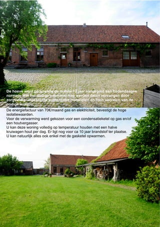 De energiefactuur van 70€/maand gas en elektriciteit, bevestigt de hoge
isolatiewaarden.
Voor de verwarming werd gekozen voor een condensatieketel op gas en/of
een houtvergasser.
U kan deze woning volledig op temperatuur houden met een halve
kruiwagen hout per dag. Er ligt nog voor ca 10 jaar brandstof ter plaatse.
U kan natuurlijk alles ook enkel met de gasketel opwarmen.
De hoeve werd gedurende de laatste 12 jaar aangepast aan hedendaagse
normen. Met het nodige vakmanschap werden delen vervangen door
zorgvuldig uitgezochte authentieke materialen en toch voorzien van de
nodige isolatie.
 