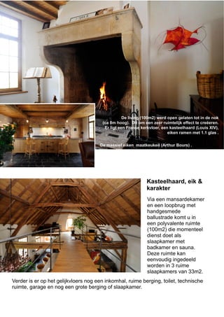 De living (100m2) werd open gelaten tot in de nok
(ca 8m hoog). Dit om een zeer ruimtelijk effect te creëeren.
Er ligt een Franse kerkvloer, een kasteelhaard (Louis XIV),
eiken ramen met 1.1 glas .
De massief eiken maatkeuken (Arthur Bours) .
Via een mansardekamer
en een loopbrug met
handgesmede
ballustrade komt u in
een polyvalente ruimte
(100m2) die momenteel
dienst doet als
slaapkamer met
badkamer en sauna.
Deze ruimte kan
eenvoudig ingedeeld
worden in 3 ruime
slaapkamers van 33m2.
Verder is er op het gelijkvloers nog een inkomhal, ruime berging, toilet, technische
ruimte, garage en nog een grote berging of slaapkamer.
Kasteelhaard, eik &
karakter
 