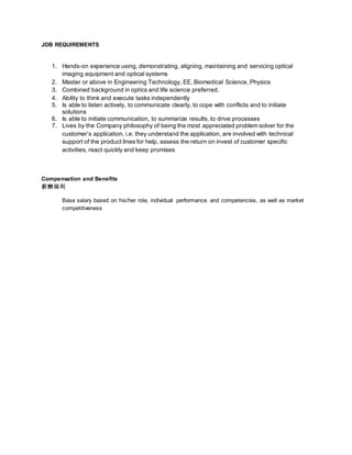 JOB REQUIREMENTS
1. Hands-on experience using, demonstrating, aligning, maintaining and servicing optical
imaging equipment and optical systems
2. Master or above in Engineering Technology, EE, Biomedical Science, Physics
3. Combined background in optics and life science preferred.
4. Ability to think and execute tasks independently
5. Is able to listen actively, to communicate clearly, to cope with conflicts and to initiate
solutions
6. Is able to initiate communication, to summarize results, to drive processes
7. Lives by the Company philosophy of being the most appreciated problem solver for the
customer’s application, i.e. they understand the application, are involved with technical
support of the product lines for help, assess the return on invest of customer specific
activities, react quickly and keep promises
Compensation and Benefits
薪酬福利
Base salary based on his/her role, individual performance and competencies, as well as market
competitiveness
 