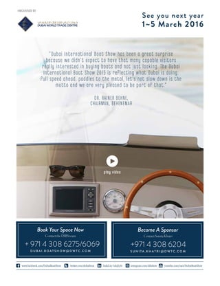 See you next year
1~5 March 2016
twitter.com/dubaiboatwww.facebook.com/DubaiBoatShow linkd.in/1ahjZyM instagram.com/dibshow youtube.com/user/DubaiBoatShow
ORGANISED BY
play video
ContactSunitaKhatri
Become A Sponsor
S U N I T A . K H A T R I @ D W T C . C O M
+971 4 308 6204
ContacttheDIBSteam
D U B A I . B O A T S H O W @ D W T C . C O M
+ 971 4 308 6275/6069
Book Your Space Now
DR. RAINER BEHNE,
CHAIRMAN, BEHENEMAR
“Dubai International Boat Show has been a great surprise
because we didn’t expect to have that many capable visitors
really interested in buying boats and not just looking. The Dubai
International Boat Show 2015 is reflecting what Dubai is doing:
full speed ahead, paddles to the metal, let’s not slow down is the
motto and we are very pleased to be part of that.”
 