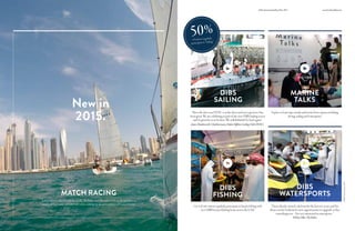 MARINE
TALKS
DIBS
SAILING
MATCH RACING
DIBS
FISHING
DIBS
WATERSPORTS
ThisisthefirstyearDOSCisattheshowandourexperiencehas
beengreat.WeareexhibitingaspartofthenewDIBSSailingsector
andit’sgreatforustobehere.Wewilldefinitelybebackagain.”
JamesShuttleworth,ChiefInstructor,DubaiOffshoreSailingClub(DOSC)
1in4ofourvisitorsregularlyparticipateinleisurefishingwith
over5,000licensedfishingboatsacrosstheUAE.
Aplacetolearntips,trendsandtricksfromexpertsinfishing,
diving,sailingandwatersports.
“Ihavealreadyownedaskiboatforthelasttwoyears,andI’m
alwaysonthelookoutfornewopportunitiestoupgradeorbuy
somethingnew–I’mveryinterestedinwatersports.”
Wilson,Pilot,FlyDubai
Arealopportunityforvisitorstotakethehelm,trimthesails,workonthegrindersor
simplysitbackandenjoytheridewhilesoakinguptheatmosphereofDubaiMarina.
New in
2015.
play video play video
play videoplay video
*DIBSVisitorSurvey2015
www.boatshowdubai.comDubaiInternationalBoatShow2015
50%ofvisitorsregularly
participatein Sailing*
 