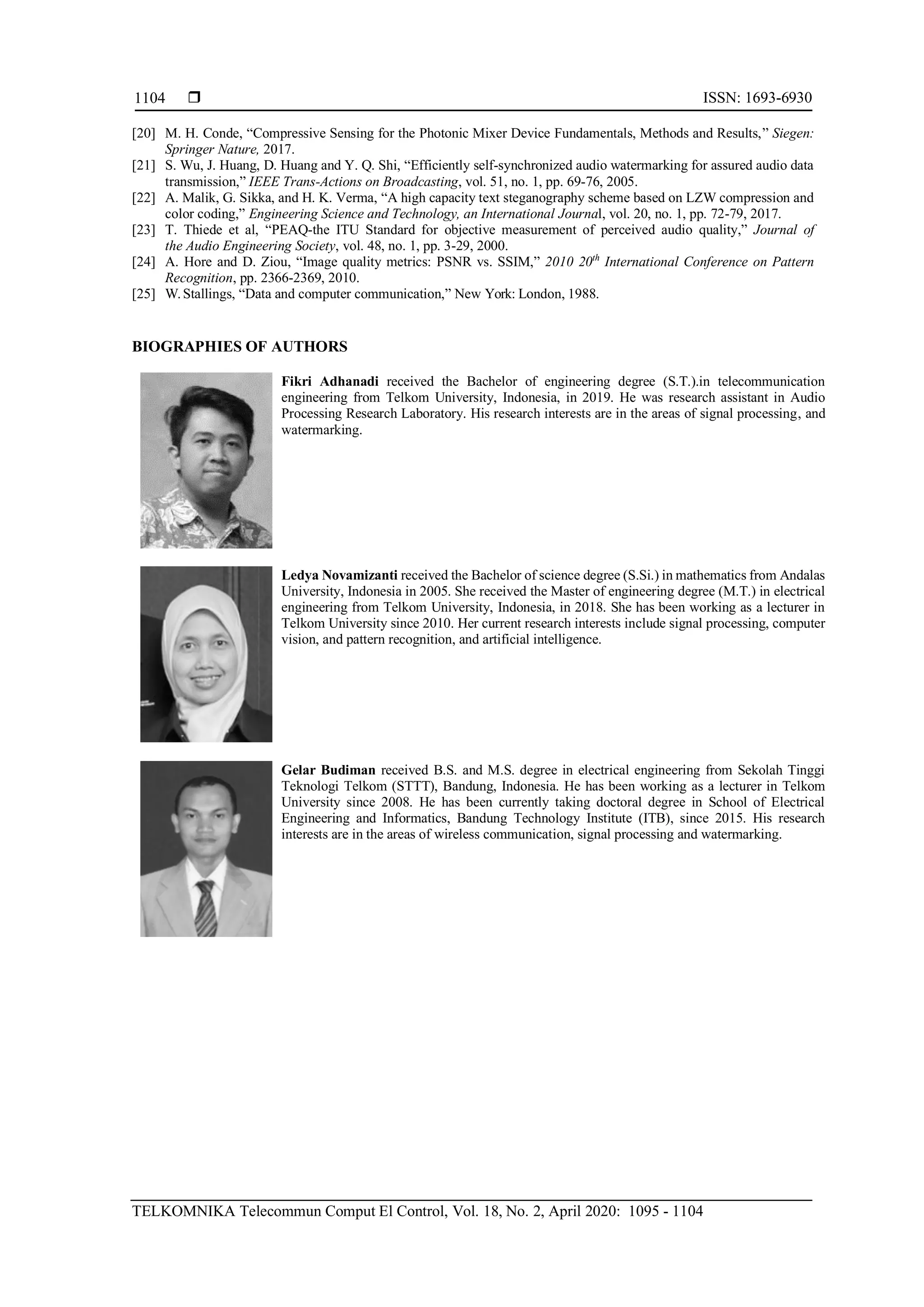  ISSN: 1693-6930
TELKOMNIKA Telecommun Comput El Control, Vol. 18, No. 2, April 2020: 1095 - 1104
1104
[20] M. H. Conde, “Compressive Sensing for the Photonic Mixer Device Fundamentals, Methods and Results,” Siegen:
Springer Nature, 2017.
[21] S. Wu, J. Huang, D. Huang and Y. Q. Shi, “Efficiently self-synchronized audio watermarking for assured audio data
transmission,” IEEE Trans-Actions on Broadcasting, vol. 51, no. 1, pp. 69-76, 2005.
[22] A. Malik, G. Sikka, and H. K. Verma, “A high capacity text steganography scheme based on LZW compression and
color coding,” Engineering Science and Technology, an International Journal, vol. 20, no. 1, pp. 72-79, 2017.
[23] T. Thiede et al, “PEAQ-the ITU Standard for objective measurement of perceived audio quality,” Journal of
the Audio Engineering Society, vol. 48, no. 1, pp. 3-29, 2000.
[24] A. Hore and D. Ziou, “Image quality metrics: PSNR vs. SSIM,” 2010 20th
International Conference on Pattern
Recognition, pp. 2366-2369, 2010.
[25] W.Stallings, “Data and computer communication,” New York: London, 1988.
BIOGRAPHIES OF AUTHORS
Fikri Adhanadi received the Bachelor of engineering degree (S.T.).in telecommunication
engineering from Telkom University, Indonesia, in 2019. He was research assistant in Audio
Processing Research Laboratory. His research interests are in the areas of signal processing, and
watermarking.
Ledya Novamizanti received the Bachelor of science degree (S.Si.) in mathematics from Andalas
University, Indonesia in 2005. She received the Master of engineering degree (M.T.) in electrical
engineering from Telkom University, Indonesia, in 2018. She has been working as a lecturer in
Telkom University since 2010. Her current research interests include signal processing, computer
vision, and pattern recognition, and artificial intelligence.
Gelar Budiman received B.S. and M.S. degree in electrical engineering from Sekolah Tinggi
Teknologi Telkom (STTT), Bandung, Indonesia. He has been working as a lecturer in Telkom
University since 2008. He has been currently taking doctoral degree in School of Electrical
Engineering and Informatics, Bandung Technology Institute (ITB), since 2015. His research
interests are in the areas of wireless communication, signal processing and watermarking.
 