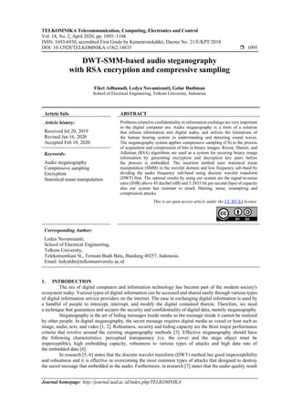 TELKOMNIKA Telecommunication, Computing, Electronics and Control
Vol. 18, No. 2, April 2020, pp. 1095~1104
ISSN: 1693-6930, accredited First Grade by Kemenristekdikti, Decree No: 21/E/KPT/2018
DOI: 10.12928/TELKOMNIKA.v18i2.14833  1095
Journal homepage: http://journal.uad.ac.id/index.php/TELKOMNIKA
DWT-SMM-based audio steganography
with RSA encryption and compressive sampling
Fikri Adhanadi, Ledya Novamizanti, Gelar Budiman
School of Electrical Engineering, Telkom University, Indonesia
Article Info ABSTRACT
Article history:
Received Jul 20, 2019
Revised Jan 16, 2020
Accepted Feb 19, 2020
Problems related to confidentiality in information exchange are very important
in the digital computer era. Audio steganography is a form of a solution
that infuses information into digital audio, and utilizes the limitations of
the human hearing system in understanding and detecting sound waves.
The steganography system applies compressive sampling (CS) to the process
of acquisition and compression of bits in binary images. Rivest, Shamir, and
Adleman (RSA) algorithms are used as a system for securing binary image
information by generating encryption and decryption key pairs before
the process is embedded. The insertion method uses statistical mean
manipulation (SMM) in the wavelet domain and low frequency sub-band by
dividing the audio frequency sub-band using discrete wavelet transform
(DWT) first. The optimal results by using our system are the signal-to-noise
ratio (SNR) above 45 decibel (dB) and 5.3833 bit per second (bps) of capacity
also our system has resistant to attack filtering, noise, resampling and
compression attacks.
Keywords:
Audio steganography
Compressive sampling
Encryption
Statistical mean manipulation
This is an open access article under the CC BY-SA license.
Corresponding Author:
Ledya Novamizanti,
School of Electrical Engineering,
Telkom University,
Telekomunikasi St., Terusan Buah Batu, Bandung 40257, Indonesia.
Email: ledyaldn@telkomuniversity.ac.id
1. INTRODUCTION
The era of digital computers and information technology has become part of the modern society's
ecosystem today. Various types of digital information can be accessed and shared easily through various types
of digital information service providers on the internet. The ease in exchanging digital information is used by
a handful of people to intercept, interrupt, and modify the digital contained therein. Therefore, we need
a technique that guarantees and secures the security and confidentiality of digital data, namely steganography.
Steganography is the art of hiding messages inside media so the message inside it cannot be realized
by other people. In digital steganography, the secret message requires digital media as vessel or host such as
image, audio, text, and video [1, 2]. Robustness, security and hiding capacity are the three major performance
criteria that revolve around the existing steganography methods [3]. Effective steganography should have
the following characteristics: perceptual transparency (i.e. the cover and the stego object must be
imperceptible), high embedding capacity, robustness to various types of attacks and high data rate of
the embedded data [4].
In research [5, 6] states that the discrete wavelet transform (DWT) method has good imperceptibility
and robustness and it is effective in overcoming the most common types of attacks that designed to destroy
the secret message that embedded in the audio. Furthermore, in research [7] states that the audio quality result
 